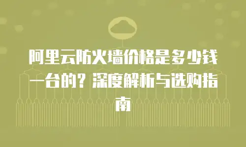 阿里云防火墙价格是多少钱一台的？深度解析与选购指南