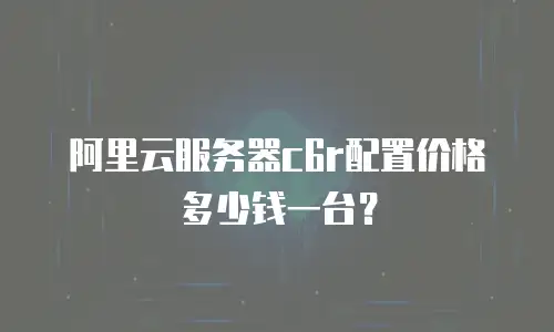 阿里云服务器c6r配置价格多少钱一台？