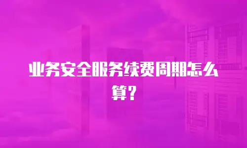 业务安全服务续费周期怎么算？