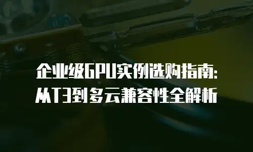 企业级GPU实例选购指南：从T3到多云兼容性全解析