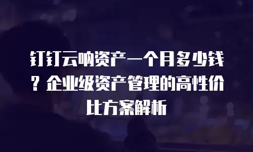 钉钉云呐资产一个月多少钱？企业级资产管理的高性价比方案解析