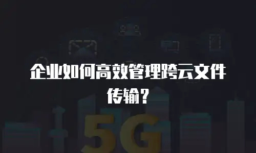 企业如何高效管理跨云文件传输？