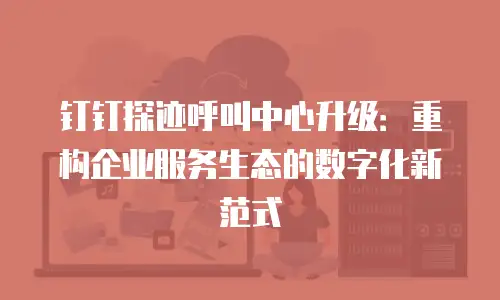钉钉探迹呼叫中心升级：重构企业服务生态的数字化新范式