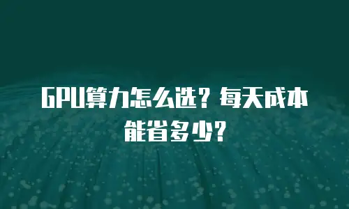 GPU算力怎么选？每天成本能省多少？