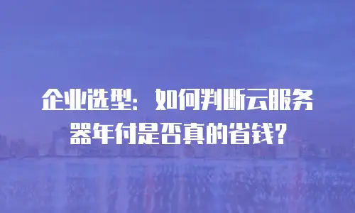 企业选型：如何判断云服务器年付是否真的省钱？