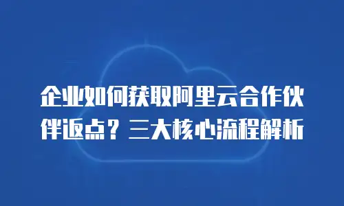 企业如何获取阿里云合作伙伴返点？三大核心流程解析