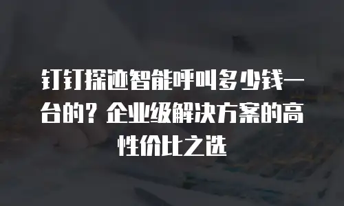 钉钉探迹智能呼叫多少钱一台的？企业级解决方案的高性价比之选