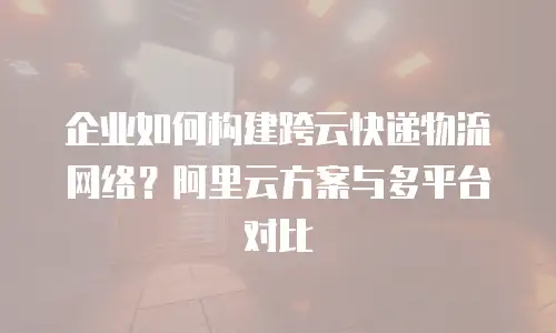 企业如何构建跨云快递物流网络？阿里云方案与多平台对比