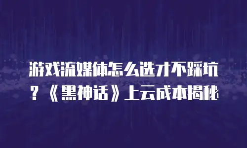 游戏流媒体怎么选才不踩坑？《黑神话》上云成本揭秘