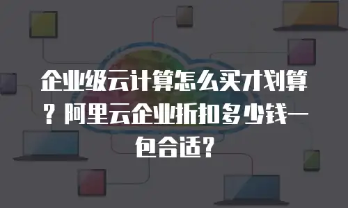 企业级云计算怎么买才划算？阿里云企业折扣多少钱一包合适？