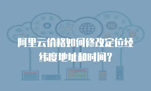 阿里云价格如何修改定位经纬度地址和时间？