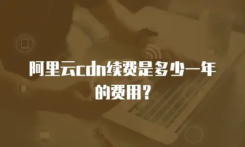 阿里云cdn续费是多少一年的费用？