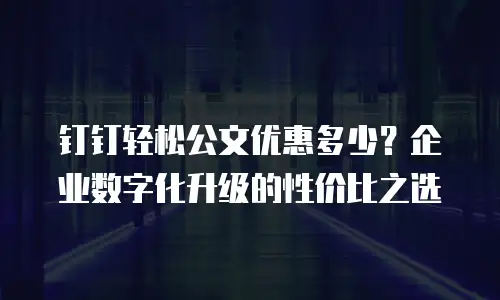 钉钉轻松公文优惠多少？企业数字化升级的性价比之选