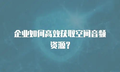 企业如何高效获取空间音频资源？