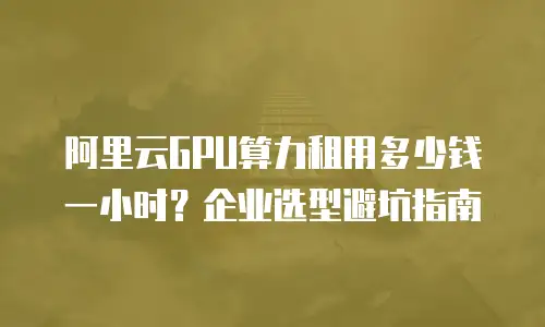 阿里云GPU算力租用多少钱一小时？企业选型避坑指南