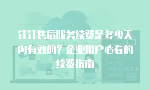 钉钉售后服务续费是多少天内有效的？企业用户必看的续费指南