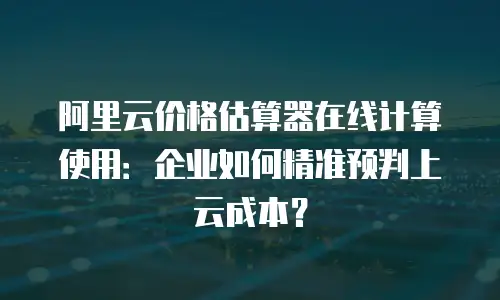 阿里云价格估算器在线计算使用：企业如何精准预判上云成本？