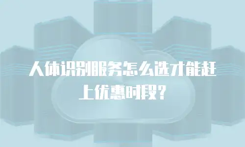 人体识别服务怎么选才能赶上优惠时段？