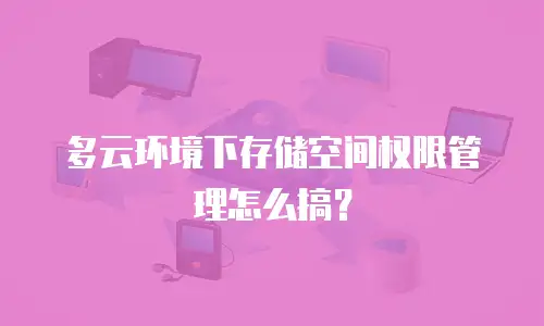 多云环境下存储空间权限管理怎么搞？