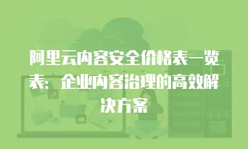阿里云内容安全价格表一览表：企业内容治理的高效解决方案
