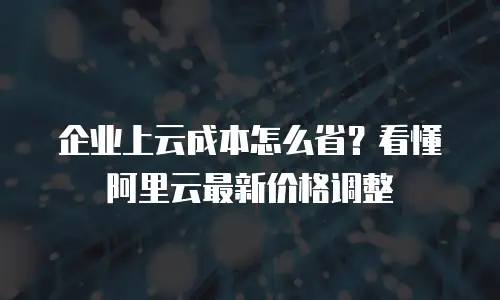 企业上云成本怎么省？看懂阿里云最新价格调整