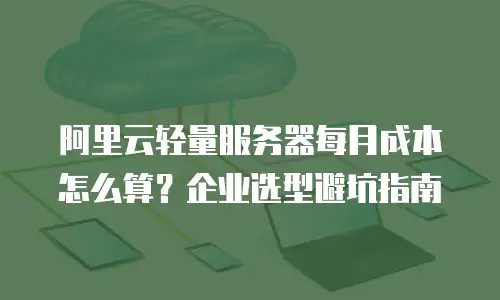 阿里云轻量服务器每月成本怎么算？企业选型避坑指南