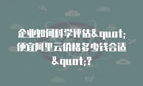企业如何科学评估"便宜阿里云价格多少钱合适"？