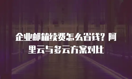企业邮箱续费怎么省钱？阿里云与多云方案对比