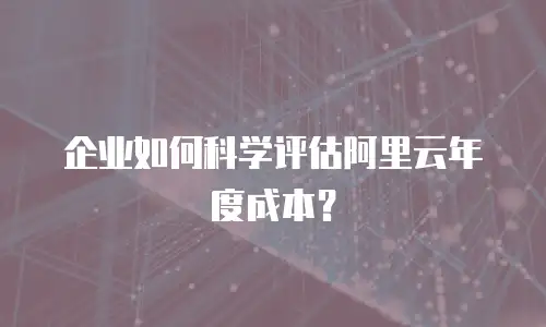 企业如何科学评估阿里云年度成本？