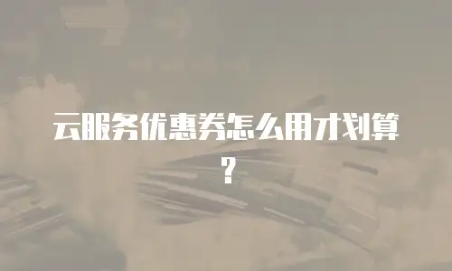 云服务优惠券怎么用才划算？