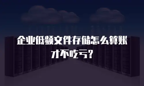 企业低频文件存储怎么算账才不吃亏？
