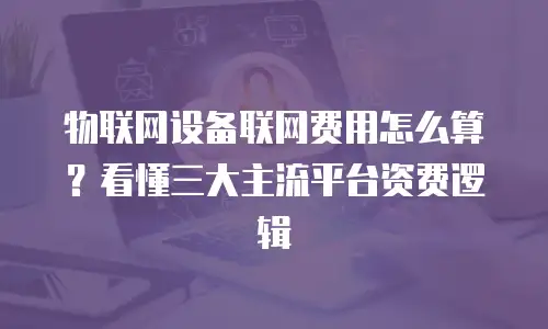 物联网设备联网费用怎么算？看懂三大主流平台资费逻辑