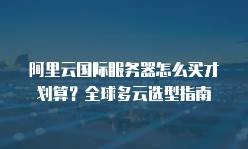阿里云国际服务器怎么买才划算？全球多云选型指南