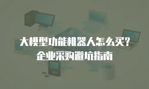 大模型功能机器人怎么买？企业采购避坑指南
