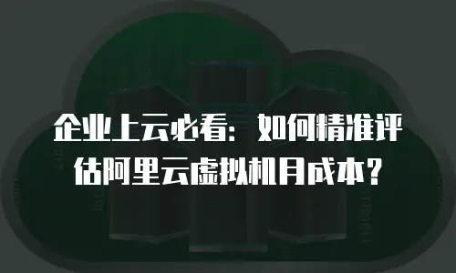 企业上云必看：如何精准评估阿里云虚拟机月成本？