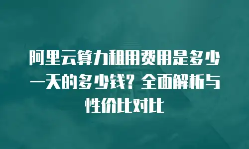 阿里云算力租用费用是多少一天的多少钱？全面解析与性价比对比