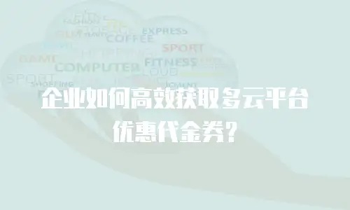 企业如何高效获取多云平台优惠代金券？