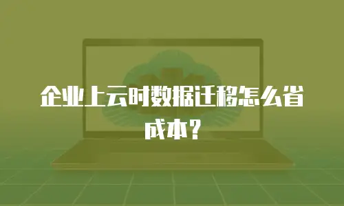 企业上云时数据迁移怎么省成本？
