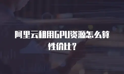 阿里云租用GPU资源怎么算性价比？