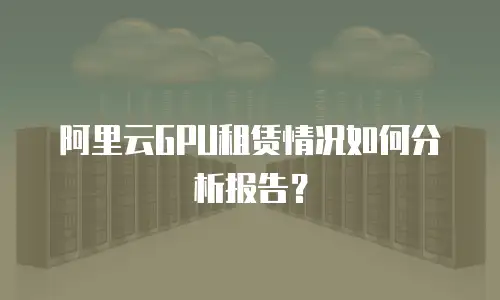 阿里云GPU租赁情况如何分析报告？