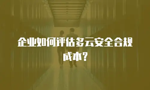 企业如何评估多云安全合规成本？