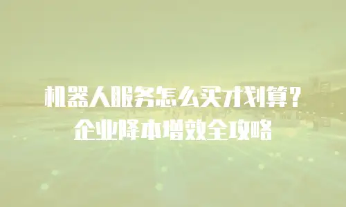 机器人服务怎么买才划算？企业降本增效全攻略