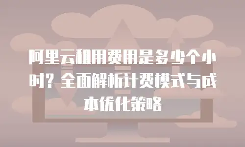 阿里云租用费用是多少个小时？全面解析计费模式与成本优化策略