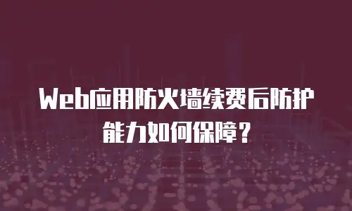 Web应用防火墙续费后防护能力如何保障？