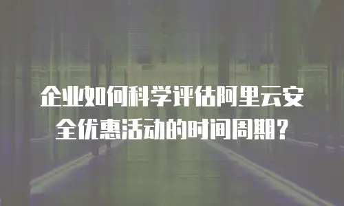企业如何科学评估阿里云安全优惠活动的时间周期？