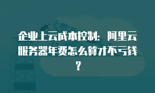 企业上云成本控制：阿里云服务器年费怎么算才不亏钱？