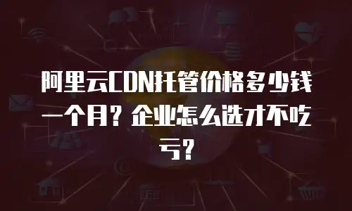 阿里云CDN托管价格多少钱一个月？企业怎么选才不吃亏？