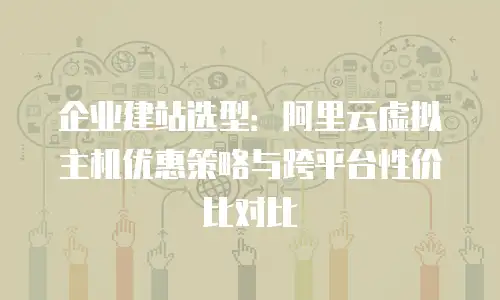 企业建站选型：阿里云虚拟主机优惠策略与跨平台性价比对比