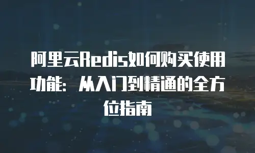 阿里云Redis如何购买使用功能：从入门到精通的全方位指南