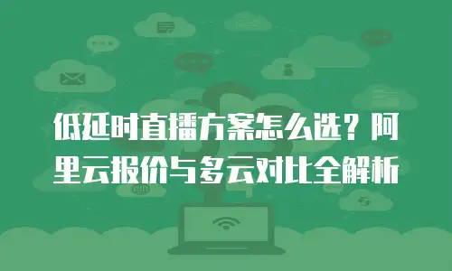 低延时直播方案怎么选？阿里云报价与多云对比全解析
